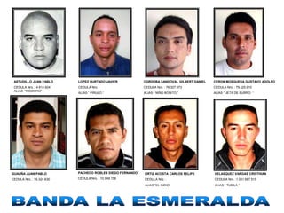 ASTUDILLO JUAN PABLO      LOPEZ HURTADO JAVIER            CORDOBA SANDOVAL GILBERT DANIEL   CERON MOSQUERA GUSTAVO ADOLFO
 CEDULA Nro. : 4.614.924   CEDULA Nro. :                   CEDULA Nro. : 76.327.973          CEDULA Nro. : 79.525.910
 ALIAS “INODORO”
                           ALIAS “ PIRULO “                ALIAS “ NIÑO BONITO “             ALIAS “ JETA DE BURRO “




GUAUÑA JUAN PABLO          PACHECO ROBLES DIEGO FERNANDO   ORTIZ ACOSTA CARLOS FELIPE        VELASQUEZ VARGAS CRISTHIAN
CEDULA Nro. : 76.324.630   CEDULA Nro. : 10.549.158        CEDULA Nro. :                     CEDULA Nro. :1.061.687.515
                                                           ALIAS “EL INDIO”                  ALIAS “ TUBILA “
 