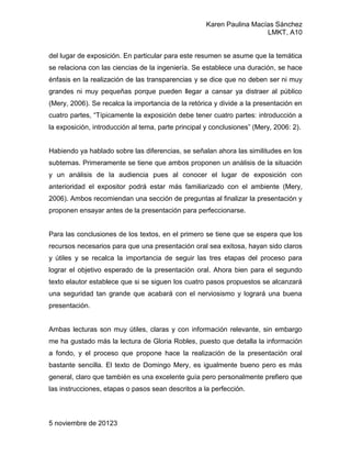 Karen Paulina Macías Sánchez
                                                                       LMKT, A10


del lugar de exposición. En particular para este resumen se asume que la temática
se relaciona con las ciencias de la ingeniería. Se establece una duración, se hace
énfasis en la realización de las transparencias y se dice que no deben ser ni muy
grandes ni muy pequeñas porque pueden llegar a cansar ya distraer al público
(Mery, 2006). Se recalca la importancia de la retórica y divide a la presentación en
cuatro partes, “Típicamente la exposición debe tener cuatro partes: introducción a
la exposición, introducción al tema, parte principal y conclusiones” (Mery, 2006: 2).


Habiendo ya hablado sobre las diferencias, se señalan ahora las similitudes en los
subtemas. Primeramente se tiene que ambos proponen un análisis de la situación
y un análisis de la audiencia pues al conocer el lugar de exposición con
anterioridad el expositor podrá estar más familiarizado con el ambiente (Mery,
2006). Ambos recomiendan una sección de preguntas al finalizar la presentación y
proponen ensayar antes de la presentación para perfeccionarse.


Para las conclusiones de los textos, en el primero se tiene que se espera que los
recursos necesarios para que una presentación oral sea exitosa, hayan sido claros
y útiles y se recalca la importancia de seguir las tres etapas del proceso para
lograr el objetivo esperado de la presentación oral. Ahora bien para el segundo
texto elautor establece que si se siguen los cuatro pasos propuestos se alcanzará
una seguridad tan grande que acabará con el nerviosismo y logrará una buena
presentación.


Ambas lecturas son muy útiles, claras y con información relevante, sin embargo
me ha gustado más la lectura de Gloria Robles, puesto que detalla la información
a fondo, y el proceso que propone hace la realización de la presentación oral
bastante sencilla. El texto de Domingo Mery, es igualmente bueno pero es más
general, claro que también es una excelente guía pero personalmente prefiero que
las instrucciones, etapas o pasos sean descritos a la perfección.



5 noviembre de 20123
 