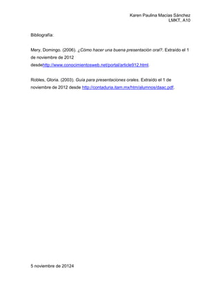 Karen Paulina Macías Sánchez
                                                                     LMKT, A10


Bibliografía:


Mery, Domingo. (2006). ¿Cómo hacer una buena presentación oral?. Extraído el 1
de noviembre de 2012
desdehttp://www.conocimientosweb.net/portal/article912.html.


Robles, Gloria. (2003). Guía para presentaciones orales. Extraído el 1 de
noviembre de 2012 desde http://contaduria.itam.mx/htm/alumnos/daac.pdf.




5 noviembre de 20124
 