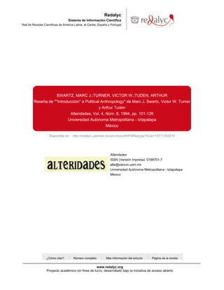 Redalyc
                                   Sistema de Información Científica
Red de Revistas Científicas de América Latina, el Caribe, España y Portugal




                          SWARTZ, MARC J.;TURNER, VICTOR W.;TUDEN, ARTHUR
        Reseña de "''Introducción'' a Political Anthropology" de Marc J. Swartz, Victor W. Turner
                                               y Arthur Tuden
                            Alteridades, Vol. 4, Núm. 8, 1994, pp. 101-126
                           Universidad Autónoma Metropolitana - Iztapalapa
                                                   México

                    Disponible en: http://redalyc.uaemex.mx/src/inicio/ArtPdfRed.jsp?iCve=74711353010




                                                                  Alteridades
                                                                  ISSN (Versión impresa): 0188701-7
                                                                  alte@xanum.uam.mx
                                                                  Universidad Autónoma Metropolitana - Iztapalapa
                                                                  México




                  ¿Cómo citar?        Número completo          Más información del artículo   Página de la revista


                                                    www.redalyc.org
                  Proyecto académico sin fines de lucro, desarrollado bajo la iniciativa de acceso abierto
 