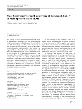 EDITORIAL
Mass Spectrometry: Fourth conference of the Spanish Society
of Mass Spectrometry (SEEM)
Félix Hernández & Juan V. Sancho & Damià Barceló
Published online: 25 June 2010
# Springer-Verlag 2010
The Spanish Society of Mass Spectrometry (SEEM) held
its first conference in Madrid in 2002. The second and third
conferences took place in Barcelona and Oviedo in 2004
and 2006, respectively. Castellón was the city chosen to
host the fourth biennial conference of SEEM (4RSEEM)
from 30 September to 2 October 2009. The meeting was
organized by the Research Institute for Pesticides and
Water (IUPA), from University Jaume I, under the auspices
of the President of the Organizing Committee, Félix
Hernández, Director of IUPA. SEEM is a rather young
society, but a very active one thanks to the numerous
prestigious scientists with considerable experience in mass
spectrometry among its members. The series of confer-
ences has become a meeting point for the growing
community of Spanish mass spectrometrists, fostering
discussions, exchanging experiences, and improving
knowledge of mass spectrometry.
The main objective of this conference series is to
present relevant applications and to illustrate the impact
of mass spectrometry in different applied areas. Accord-
ingly, there were sessions on environmental and food
analysis, bioanalysis, proteomic and metabolomic studies,
elemental analysis, speciation and isotopic analysis, and
fundamentals. It is worth mentioning that the number of
international attendees is growing with every event.
The conference was attended by more than 150
scientists, including about 50 young researchers (Ph.D.
students and postdoctoral researchers) from about ten
countries. The scientific program included a plenary lecture
given by Emilio Gelpí (CSIC, Barcelona), who presented
an interesting overview entitled the “History of mass
spectrometry in Spain.” Eight keynote lectures were also
presented by invited speakers: “Environmental mass spec-
trometry” by Susan Richardson (EPA, USA); “Investiga-
tion of phytoestrogens in food and water by LC-TOF MS”
by Imma Ferrer (University of Colorado, USA); “Confident
assignment of post-translational modifications using top-
down mass spectrometry” by Julian Whitelegge (UCLA,
USA); “Detection of anabolic steriods in doping control
analysis. Present and future of LC-MS/MS” by Oscar Pozo
(University of Ghent, Belgium); “Applications of mass
spectrometry in metabolomics: from toxicology to disease
diagnosis” by Elizabeth Want (Imperial College London,
UK); “LC-MS in drug metabolite identification” by
Wilfried Niessen (hyphen MassSpec, The Netherlands);
“Organic isotope dilution analysis revisited: minimal
labelling, heteroatom labelling and absolute determina-
tions” by José Ignacio Garcia-Alonso (University of
Oviedo, Spain); and “Theory and practice of orbitrap mass
spectrometry” by Alexander Makarov (Thermo Instru-
ments, Germany). In addition, 20 oral presentations were
also selected, and around 80 posters were presented during
F. Hernández (*)
Laboratorio de Análisis de Residuos de Plaguicidas (LARP),
Instituto Universitario de Plaguicidas y Aguas (IUPA),
Universitat Jaume I,
12071 Castellón de la Plana, Spain
e-mail: hernandf@qfa.uji.es
J. V. Sancho
Catedrático de Química Analítica,
Instituto Universitario de Plaguicidas y Aguas,
Departamento de Química Física y Analítica,
Universitat Jaume I Edificio de Investigación,
Campus del Riu Sec,
12071 Castelló de La Plana, Spain
D. Barceló
Catalan Institute for Water Research (ICRA),
Parc Cientific i Tecnològic de la Universitat de Girona,
Pic de Peguera 15,
17003 Girona, Spain
Anal Bioanal Chem (2010) 397:2761–2762
DOI 10.1007/s00216-010-3869-3
 