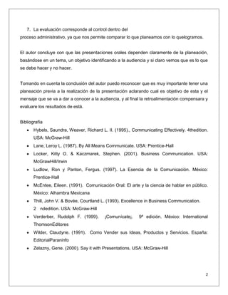 7. La evaluación corresponde al control dentro del
proceso administrativo, ya que nos permite comparar lo que planeamos con lo quelogramos.


El autor concluye con que las presentaciones orales dependen claramente de la planeación,
basándose en un tema, un objetivo identificando a la audiencia y si claro vemos que es lo que
se debe hacer y no hacer.


Tomando en cuenta la conclusión del autor puedo reconocer que es muy importante tener una
planeación previa a la realización de la presentación aclarando cual es objetivo de esta y el
mensaje que se va a dar a conocer a la audiencia, y al final la retroalimentación compensara y
evaluare los resultados de está.


Bibliografía
       Hybels, Saundra, Weaver, Richard L. II. (1995)., Communicating Effectively. 4thedition.
       USA: McGraw-Hill
       Lane, Leroy L. (1987). By All Means Communicate. USA: Prentice-Hall
       Locker, Kitty O. & Kaczmarek, Stephen. (2001). Business Communication. USA:
       McGrawHill/Irwin
       Ludlow, Ron y Panton, Fergus. (1997). La Esencia de la Comunicación. México:
       Prentice-Hall
       McEntee, Eileen. (1991). Comunicación Oral: El arte y la ciencia de hablar en público.
       México: Alhambra Mexicana
       Thill, John V. & Bovée, Courtland L. (1993). Excellence in Business Communication.
       2 ndedition. USA: McGraw-Hill
       Verderber, Rudolph F. (1999).      ¡Comunícate¡.    9ª edición. México: International
       ThomsonEditores
       Wilder, Claudyne. (1991). Como Vender sus Ideas, Productos y Servicios. España:
       EditorialParaninfo
       Zelazny, Gene. (2000). Say it with Presentations. USA: McGraw-Hill




                                                                                             2
 