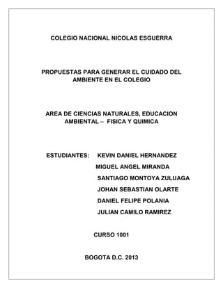 COLEGIO NACIONAL NICOLAS ESGUERRA
PROPUESTAS PARA GENERAR EL CUIDADO DEL
AMBIENTE EN EL COLEGIO
AREA DE CIENCIAS NATURALES, EDUCACION
AMBIENTAL – FISICA Y QUIMICA
ESTUDIANTES: KEVIN DANIEL HERNANDEZ
MIGUEL ANGEL MIRANDA
SANTIAGO MONTOYA ZULUAGA
JOHAN SEBASTIAN OLARTE
DANIEL FELIPE POLANIA
JULIAN CAMILO RAMIREZ
CURSO 1001
BOGOTA D.C. 2013
 