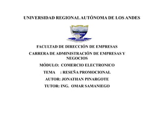 UNIVERSIDAD REGIONALAUTÓNOMA DE LOS ANDES
FACULTAD DE DIRECCIÓN DE EMPRESAS
CARRERA DE ADMINISTRACIÓN DE EMPRESAS Y
NEGOCIOS
MÓDULO: COMERCIO ELECTRONICO
TEMA : RESEÑA PROMOCIONAL
AUTOR: JONATHAN PINARGOTE
TUTOR: ING. OMAR SAMANIEGO
 