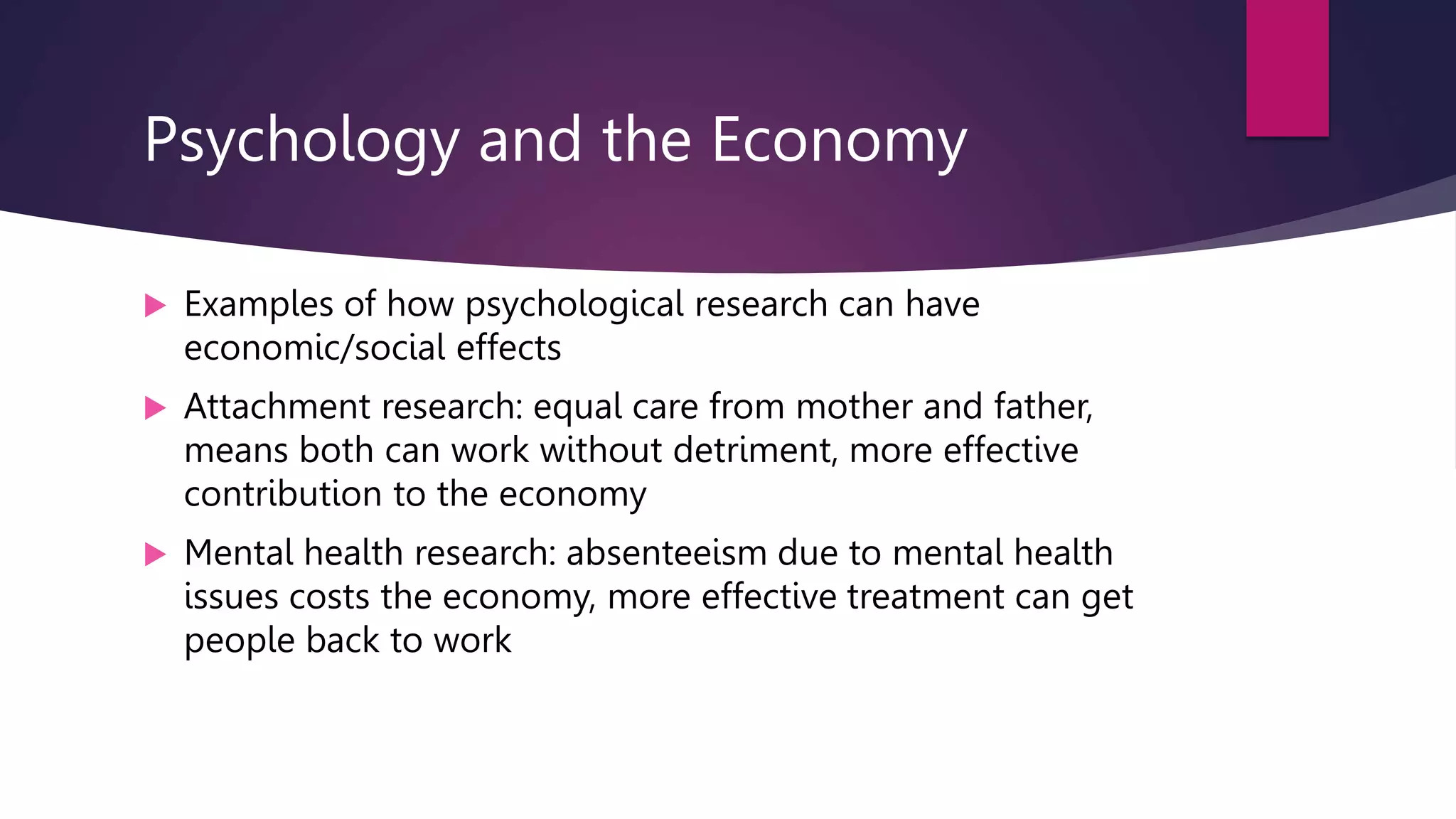 Psychology and the Economy
 Examples of how psychological research can have
economic/social effects
 Attachment research: equal care from mother and father,
means both can work without detriment, more effective
contribution to the economy
 Mental health research: absenteeism due to mental health
issues costs the economy, more effective treatment can get
people back to work
 
