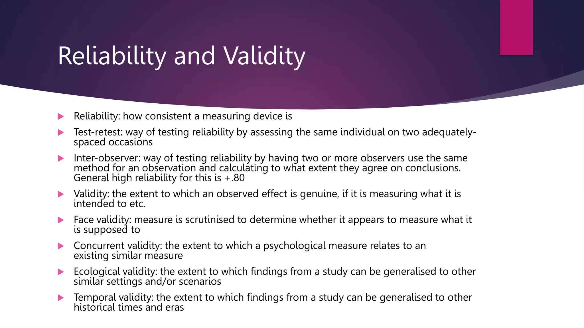 Reliability and Validity
 Reliability: how consistent a measuring device is
 Test-retest: way of testing reliability by assessing the same individual on two adequately-
spaced occasions
 Inter-observer: way of testing reliability by having two or more observers use the same
method for an observation and calculating to what extent they agree on conclusions.
General high reliability for this is +.80
 Validity: the extent to which an observed effect is genuine, if it is measuring what it is
intended to etc.
 Face validity: measure is scrutinised to determine whether it appears to measure what it
is supposed to
 Concurrent validity: the extent to which a psychological measure relates to an
existing similar measure
 Ecological validity: the extent to which findings from a study can be generalised to other
similar settings and/or scenarios
 Temporal validity: the extent to which findings from a study can be generalised to other
historical times and eras
 