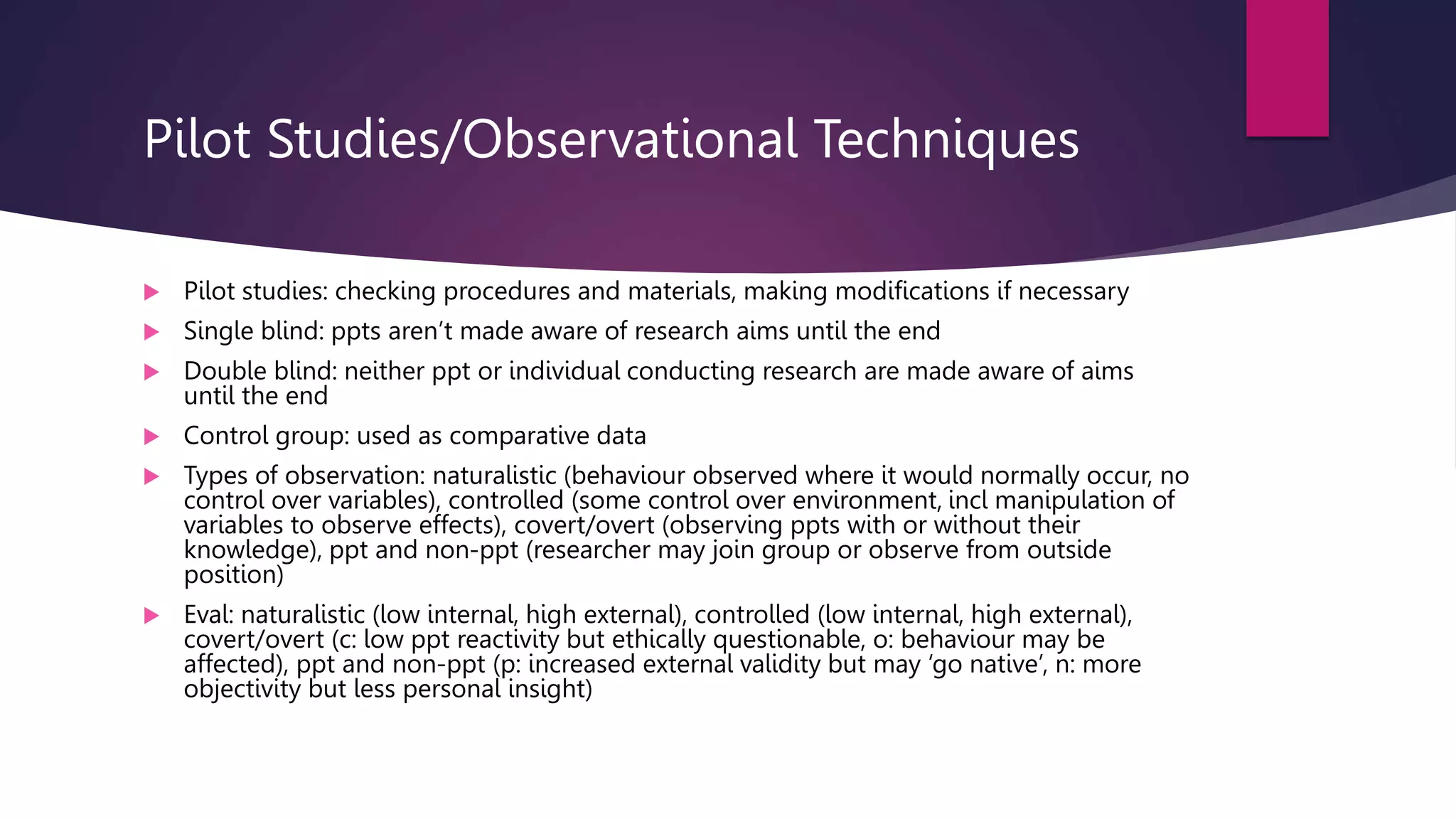 Pilot Studies/Observational Techniques
 Pilot studies: checking procedures and materials, making modifications if necessary
 Single blind: ppts aren’t made aware of research aims until the end
 Double blind: neither ppt or individual conducting research are made aware of aims
until the end
 Control group: used as comparative data
 Types of observation: naturalistic (behaviour observed where it would normally occur, no
control over variables), controlled (some control over environment, incl manipulation of
variables to observe effects), covert/overt (observing ppts with or without their
knowledge), ppt and non-ppt (researcher may join group or observe from outside
position)
 Eval: naturalistic (low internal, high external), controlled (low internal, high external),
covert/overt (c: low ppt reactivity but ethically questionable, o: behaviour may be
affected), ppt and non-ppt (p: increased external validity but may ‘go native’, n: more
objectivity but less personal insight)
 