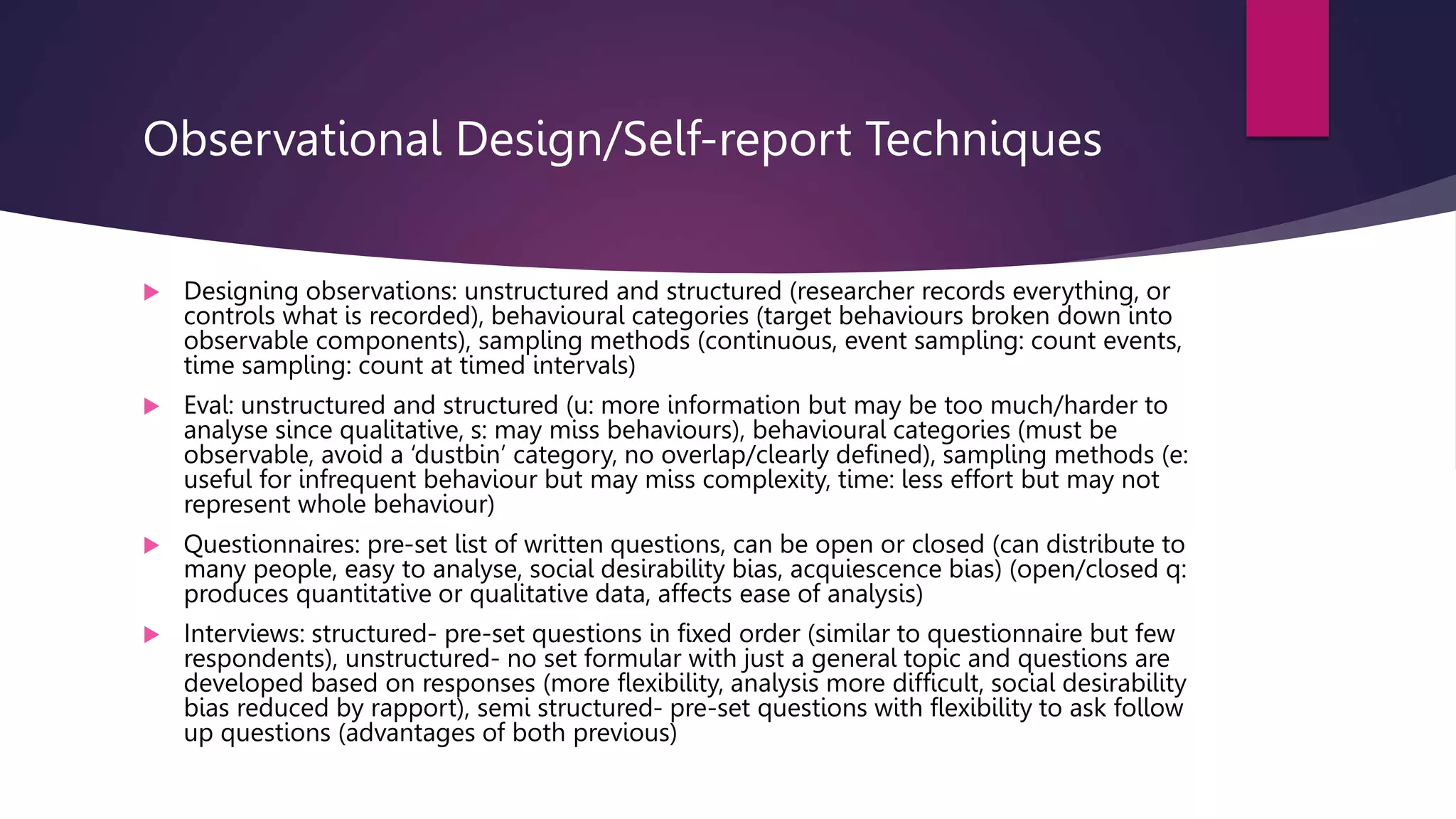 Observational Design/Self-report Techniques
 Designing observations: unstructured and structured (researcher records everything, or
controls what is recorded), behavioural categories (target behaviours broken down into
observable components), sampling methods (continuous, event sampling: count events,
time sampling: count at timed intervals)
 Eval: unstructured and structured (u: more information but may be too much/harder to
analyse since qualitative, s: may miss behaviours), behavioural categories (must be
observable, avoid a ‘dustbin’ category, no overlap/clearly defined), sampling methods (e:
useful for infrequent behaviour but may miss complexity, time: less effort but may not
represent whole behaviour)
 Questionnaires: pre-set list of written questions, can be open or closed (can distribute to
many people, easy to analyse, social desirability bias, acquiescence bias) (open/closed q:
produces quantitative or qualitative data, affects ease of analysis)
 Interviews: structured- pre-set questions in fixed order (similar to questionnaire but few
respondents), unstructured- no set formular with just a general topic and questions are
developed based on responses (more flexibility, analysis more difficult, social desirability
bias reduced by rapport), semi structured- pre-set questions with flexibility to ask follow
up questions (advantages of both previous)
 