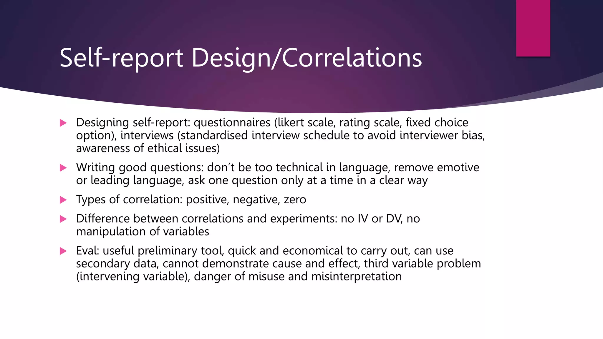 Self-report Design/Correlations
 Designing self-report: questionnaires (likert scale, rating scale, fixed choice
option), interviews (standardised interview schedule to avoid interviewer bias,
awareness of ethical issues)
 Writing good questions: don’t be too technical in language, remove emotive
or leading language, ask one question only at a time in a clear way
 Types of correlation: positive, negative, zero
 Difference between correlations and experiments: no IV or DV, no
manipulation of variables
 Eval: useful preliminary tool, quick and economical to carry out, can use
secondary data, cannot demonstrate cause and effect, third variable problem
(intervening variable), danger of misuse and misinterpretation
 