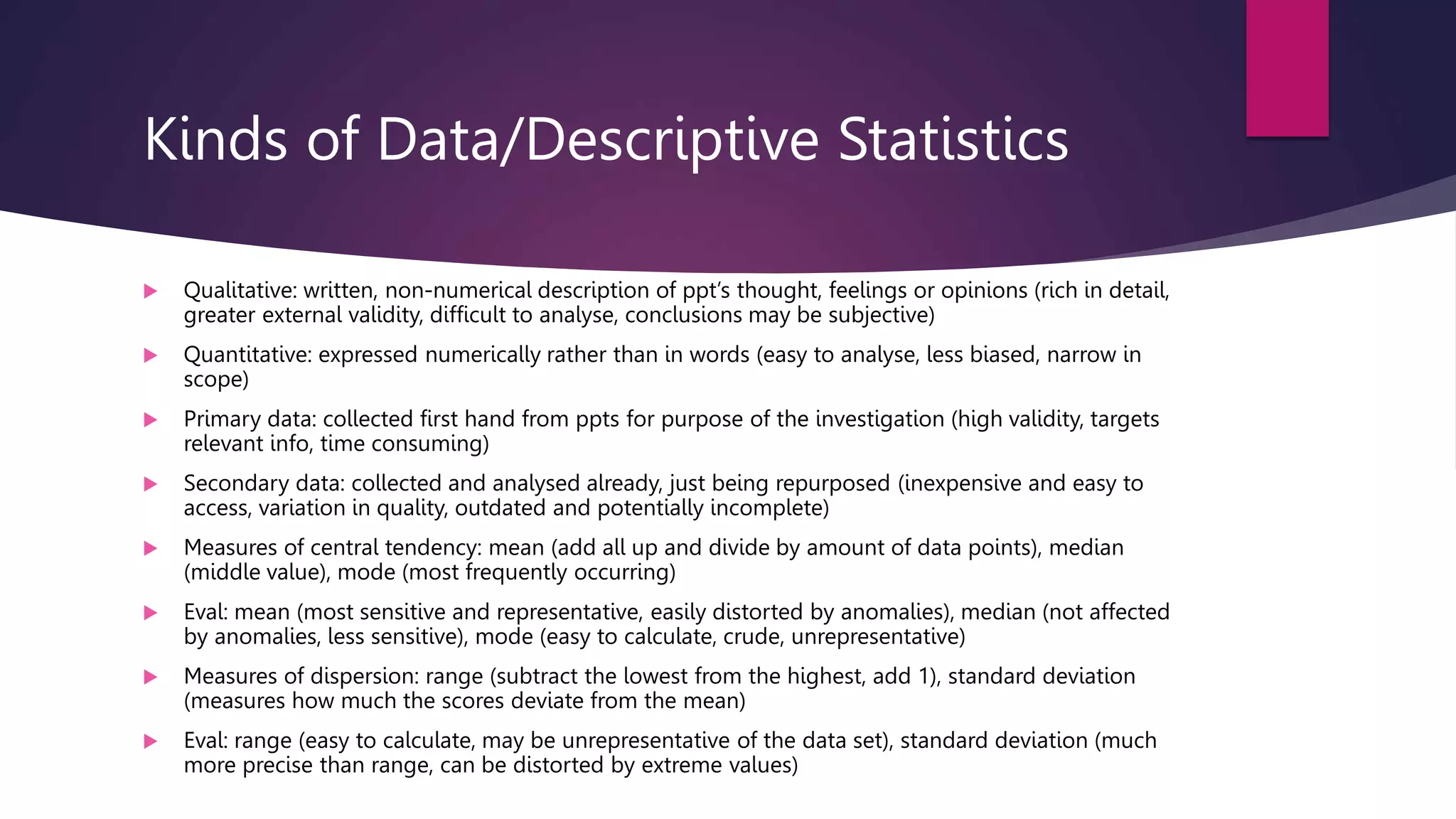 Kinds of Data/Descriptive Statistics
 Qualitative: written, non-numerical description of ppt’s thought, feelings or opinions (rich in detail,
greater external validity, difficult to analyse, conclusions may be subjective)
 Quantitative: expressed numerically rather than in words (easy to analyse, less biased, narrow in
scope)
 Primary data: collected first hand from ppts for purpose of the investigation (high validity, targets
relevant info, time consuming)
 Secondary data: collected and analysed already, just being repurposed (inexpensive and easy to
access, variation in quality, outdated and potentially incomplete)
 Measures of central tendency: mean (add all up and divide by amount of data points), median
(middle value), mode (most frequently occurring)
 Eval: mean (most sensitive and representative, easily distorted by anomalies), median (not affected
by anomalies, less sensitive), mode (easy to calculate, crude, unrepresentative)
 Measures of dispersion: range (subtract the lowest from the highest, add 1), standard deviation
(measures how much the scores deviate from the mean)
 Eval: range (easy to calculate, may be unrepresentative of the data set), standard deviation (much
more precise than range, can be distorted by extreme values)
 