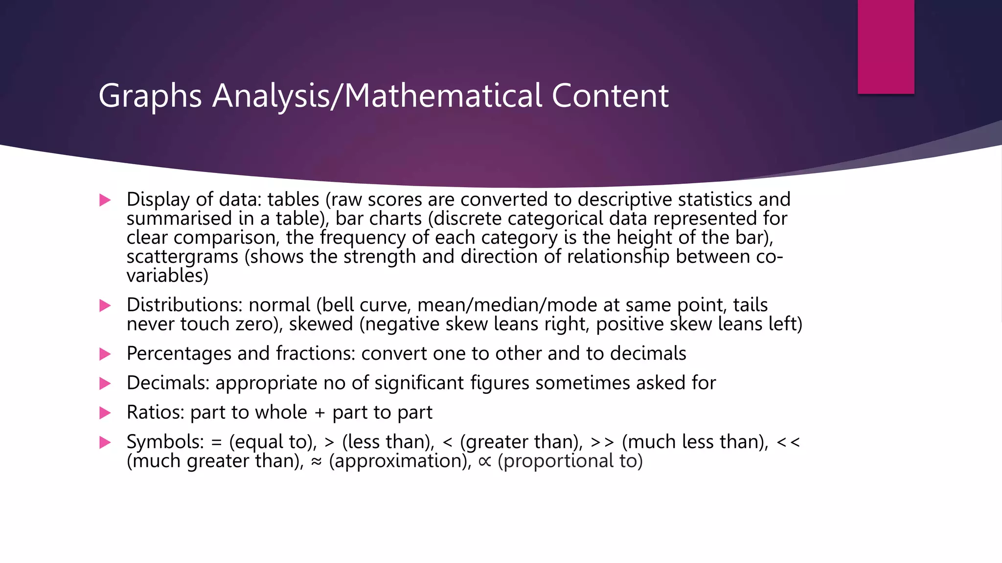 Graphs Analysis/Mathematical Content
 Display of data: tables (raw scores are converted to descriptive statistics and
summarised in a table), bar charts (discrete categorical data represented for
clear comparison, the frequency of each category is the height of the bar),
scattergrams (shows the strength and direction of relationship between co-
variables)
 Distributions: normal (bell curve, mean/median/mode at same point, tails
never touch zero), skewed (negative skew leans right, positive skew leans left)
 Percentages and fractions: convert one to other and to decimals
 Decimals: appropriate no of significant figures sometimes asked for
 Ratios: part to whole + part to part
 Symbols: = (equal to), > (less than), < (greater than), >> (much less than), <<
(much greater than), ≈ (approximation), ∝ (proportional to)
 