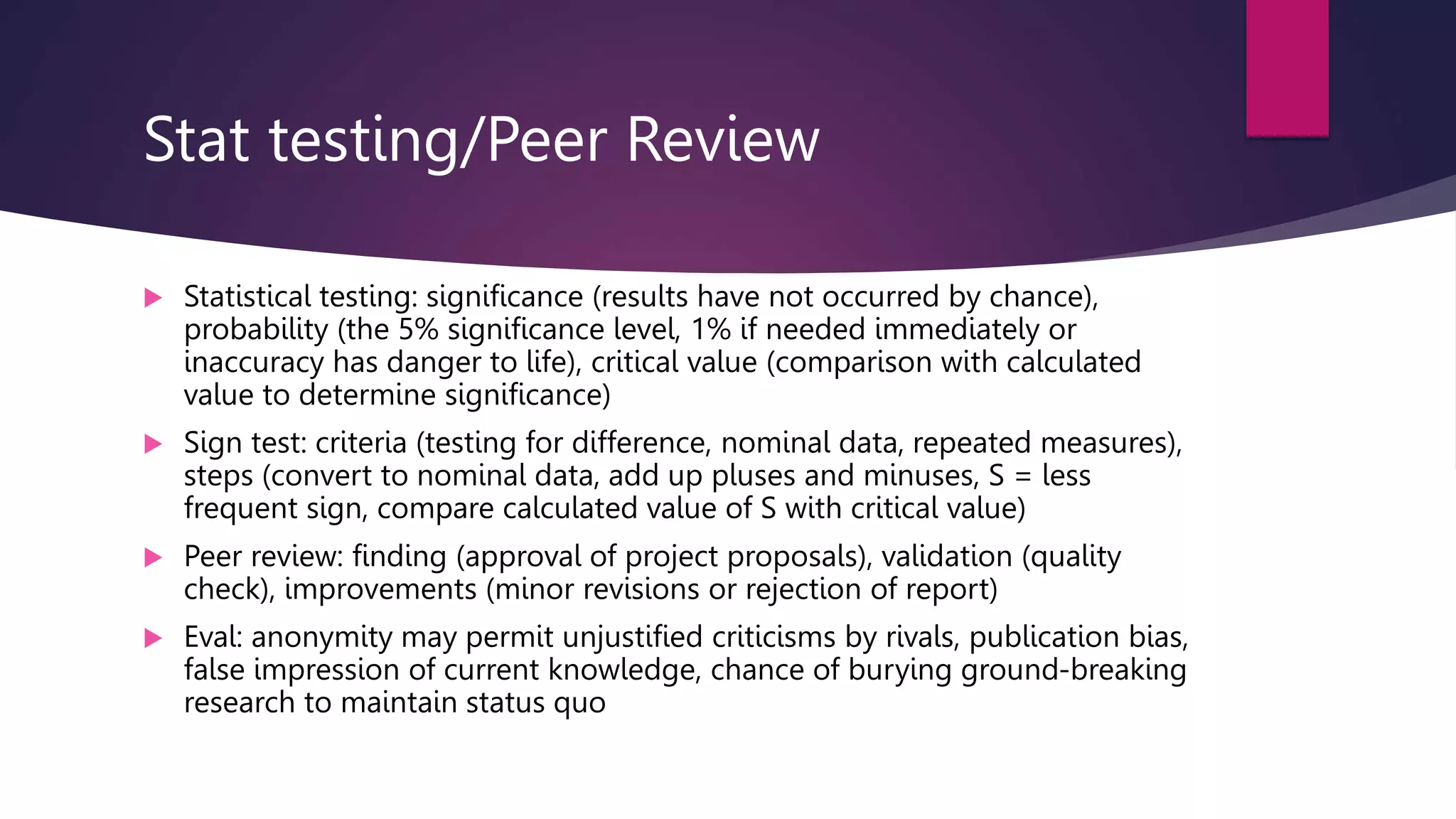 Stat testing/Peer Review
 Statistical testing: significance (results have not occurred by chance),
probability (the 5% significance level, 1% if needed immediately or
inaccuracy has danger to life), critical value (comparison with calculated
value to determine significance)
 Sign test: criteria (testing for difference, nominal data, repeated measures),
steps (convert to nominal data, add up pluses and minuses, S = less
frequent sign, compare calculated value of S with critical value)
 Peer review: finding (approval of project proposals), validation (quality
check), improvements (minor revisions or rejection of report)
 Eval: anonymity may permit unjustified criticisms by rivals, publication bias,
false impression of current knowledge, chance of burying ground-breaking
research to maintain status quo
 