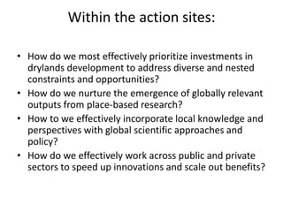Within the action sites:
• How do we most effectively prioritize investments in
drylands development to address diverse and nested
constraints and opportunities?
• How do we nurture the emergence of globally relevant
outputs from place-based research?
• How to we effectively incorporate local knowledge and
perspectives with global scientific approaches and
policy?
• How do we effectively work across public and private
sectors to speed up innovations and scale out benefits?
 