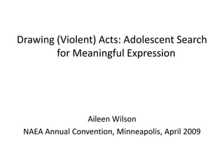 Drawing (Violent) Acts: Adolescent Search
        for Meaningful Expression




                 Aileen Wilson
 NAEA Annual Convention, Minneapolis, April 2009
 
