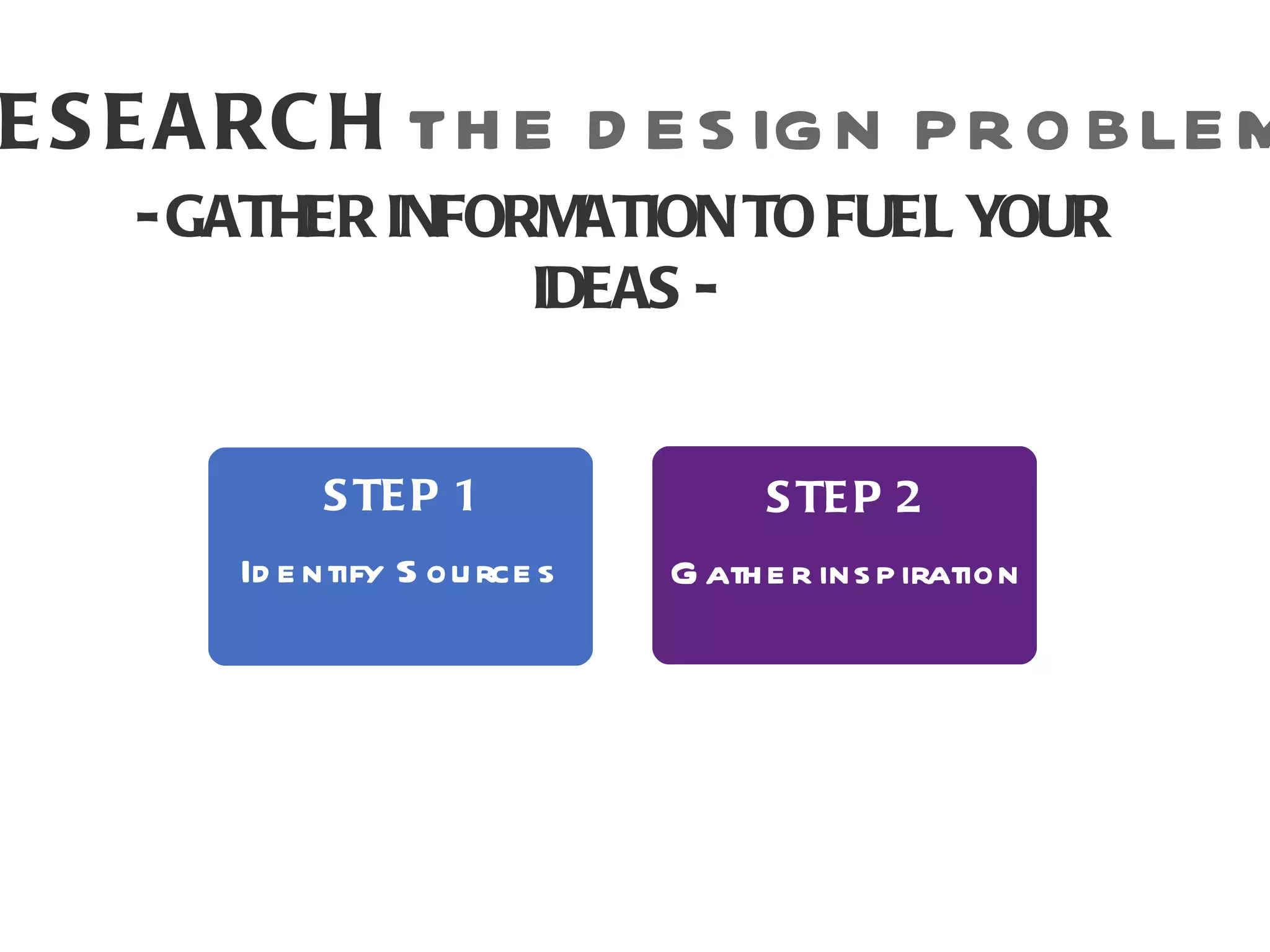 E S E A RC H TH E D E S IG N P R O BLE M
    - GATHER INFORMATION TO FUEL YOUR
                  IDEAS -


            S TE P 1                 S TE P 2
       Id e ntify S ou rce s   G ath e r ins p iration
 