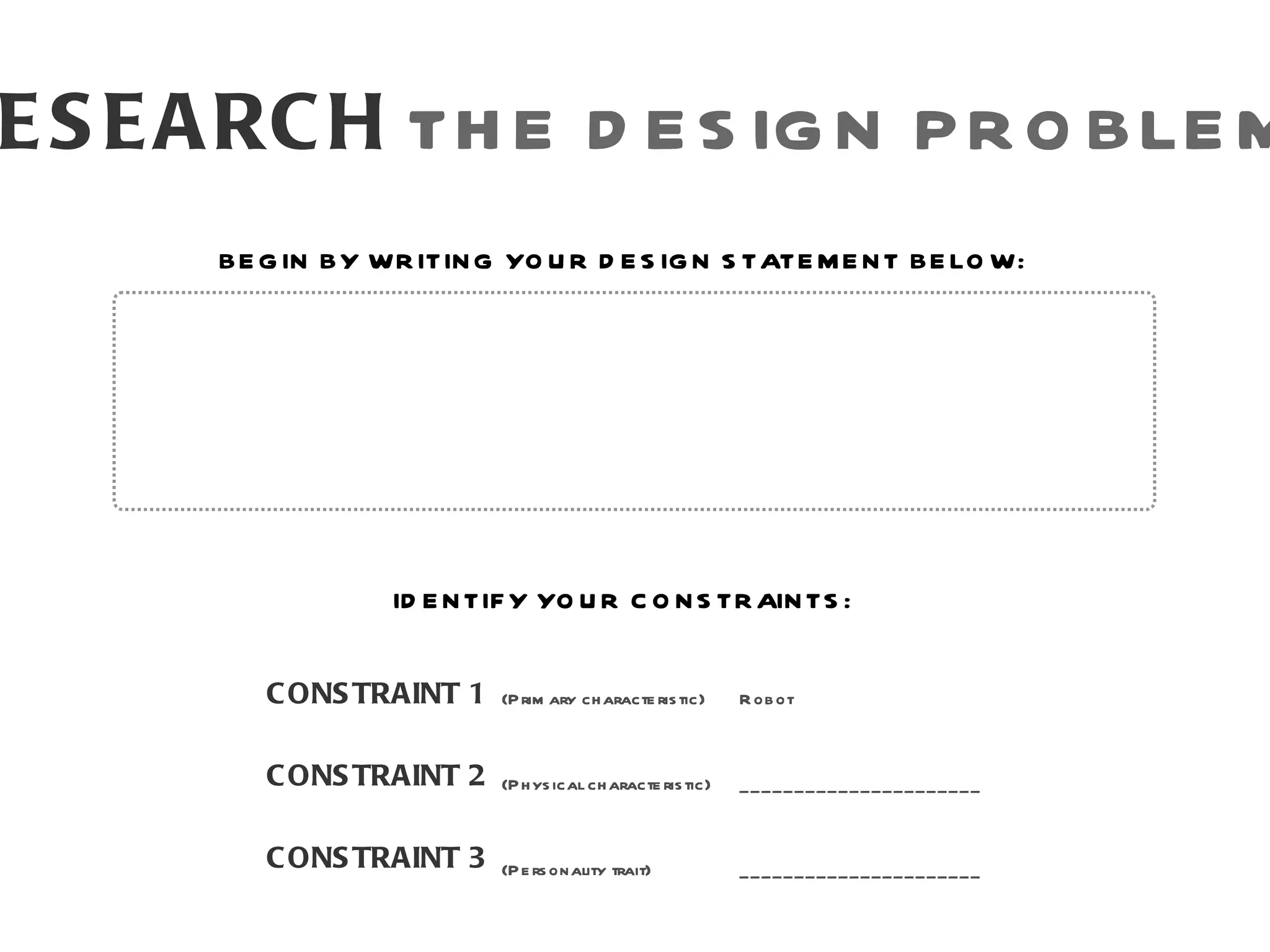 E S E A RC H TH E D E S IG N P R O BLE M
      BE G IN BY WR ITIN G YO U R D E S IG N S TATE M E N T BE LO W:




                   ID E N TIF Y YO U R C O N S TR AIN TS :


         C ONS TRAINT 1     (P rim ary ch aracte ris tic)     R ob ot



         C ONS TRAINT 2     (P h ys ical ch aracte ris tic)   ______________________


         C ONS TRAINT 3     (P e rs onality trait)            ______________________
 