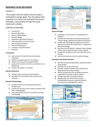 RESEARCH 10 Q2 REVIEWER
Chapter 3:
-This chapter tells the readers how the study is
conducted in enough detail. This also allows other
researchers to check if the method of the study is
replicable; a way of determining if the study
conducted is reliable.
CHAPTER 3 CONTAINS:
 Introduction
 Research Questions
 Research Methodology
 Research design
 Population and Sample Selection
 Instrumentation or sources of data
 Data analysis procedures
 Ethical Considerations
 Limitations and Delimitations
 Summary
Introduction:
summarizes the research focus and purpose
statement.
outlines the expectations for the chapter.
written in well structured, logical manner.
using correct sentence structure, punctuation, and
APA format.
restates the problem in Chapter I.
Research Questions:
restates research questions from Chapter I.
describes the instrument/s data source/s to be
collected.
Research Methodology:
provides rationale for choosing the particular
method used.
justifies the selection of the method compared with
other methodologies.
uses authoritative source/s to justify the selected
methodology.
Research Design:
elaborates on the research methodology from
Chapter 1.
provides the rationale for selecting the particular
research design supported by empirical references.
justifies why the design was selected as the best
approach to collect the needed data, as opposed to
alternative designs.
describes how the specific, selected research design
will be used to collect the type of data needed.
provide the variable structure and state the unit of
analysis.
uses authoritative source/s to justify the design.
Population and Sample Selection:
describes the general population, target population,
study sample.
describes the study sample size.
provides evidence literature that sample size is
adequate for the research design.
defines and describes the sampling procedures
supported by scholarly research sources.
includes discussion of sample selection.
describes the site authorization process,
confidentiality measures, study participation
requirements, and geographic specifics.
 