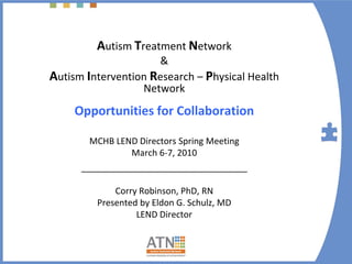 Autism Treatment Network 
                     &
Autism Intervention Research – Physical Health 
                  Network
     Opportunities for Collaboration

        MCHB LEND Directors Spring Meeting
                March 6‐7, 2010
      __________________________________

             Corry Robinson, PhD, RN
         Presented by Eldon G. Schulz, MD
                  LEND Director
 