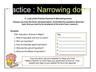 Practice :  Narrowing down C. Look at the Practice Exercise B (Narrowing down). Choose one from the three narrowed topics. Formulate five questions about the topic that you want to be answered at the end of your research.  Example:  Title: Hypnotism: Science or Magic? 1. What is hypnotism and how is it done? 2. Who can hypnotize? 3. How do scientists regard hypnotism? 4. What are the uses of hypnotism? 5. What are the effects of hypnotism? Title: _______________________ 1. _________________________ 2. _________________________ 3. _________________________ 4. _________________________ 5. _________________________ If you are done, ask your facilitator to check your work. Make a decision on which topic you would want to work on. Then, present your topic to your teacher for his or her approval.  