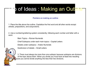 Tab of Ideas :  Making an Outline Pointers on making an outline 1. Place the title above the outline. Capitalize the first word and all other words except articles, prepositions, and conjunctions.  2. Use a numbering-lettering system consistently, following each number and letter with a word.  Main Topics – Roman Numerals Chief Subtopics under each main topics – Capital Letters Details under subtopics – Arabic Numerals Subdivision of details – Small Letters 3. There must always be more than one subtopic because subtopics are divisions  of the topic above them. When you divide you must have at least two resulting  parts, because you cannot divide anything into less than two divisions.  