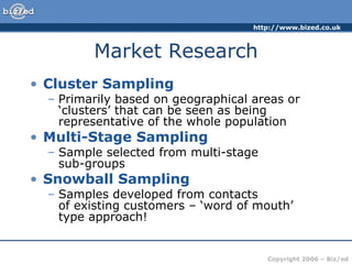Market Research Cluster Sampling Primarily based on geographical areas or ‘clusters’ that can be seen as being representative of the whole population Multi-Stage Sampling Sample selected from multi-stage  sub-groups Snowball Sampling Samples developed from contacts  of existing customers – ‘word of mouth’ type approach! 