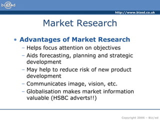 Market Research Advantages of Market Research Helps focus attention on objectives Aids forecasting, planning and strategic development May help to reduce risk of new product development Communicates image, vision, etc.  Globalisation makes market information valuable (HSBC adverts!!) 