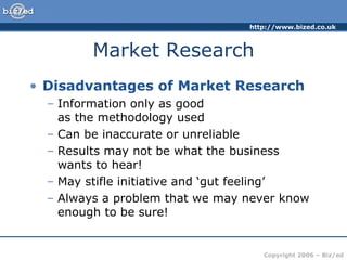 Market Research Disadvantages of Market Research Information only as good  as the methodology used Can be inaccurate or unreliable Results may not be what the business wants to hear! May stifle initiative and ‘gut feeling’ Always a problem that we may never know enough to be sure! 