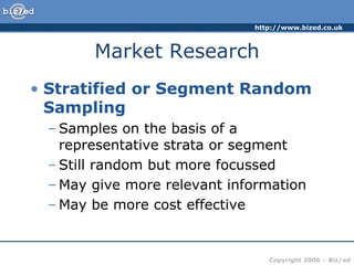 Market Research Stratified or Segment Random Sampling Samples on the basis of a representative strata or segment Still random but more focussed May give more relevant information May be more cost effective 