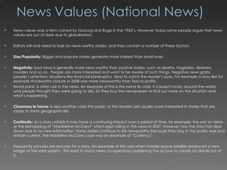 News values was a term coined by Gasturg and Ruge in the 1960’s. However today some people argue that news values are out of date due to globalisation. Editors will and need to look for news worthy stories, and they contain a number of these factors: Size/Popularity:  Bigger and popular stories generate more interest than small ones. Negativity:  bad news is generally more news worthy than positive stories, such as deaths, tragedies, disasters, murders and so on.  People are more interested and want to be aware of such things. Negative news grabs people’s attention; situations like financial bankruptcy  tend to catch the reader’s eyes. For example a story like for example Woolworths closure in 2008 was more newsworthy than Tescos profits. Moral panic is often use in the news. An example of this is the swine flu crisis, it caused havoc around the world, and people thought they were going to die. So they buy the newspapers to find out more on the situation and what’s happening. Closeness to home:  is also another case the public or the readers are usually more interested in stories that are closer to them geographically. Continuity:  As a story unfolds it may have a continuing impact over a period of time, for example: the war on terror or the kidnapping of “Madeleine McCann” which kept rolling in the news in 2007, however now the story has died down due to no new information. Some stories continue to be newsworthy because they stay in the public eye and remain current. The Madeline McCann case was an example of “Currency”. Frequently pictures are excuses for a story. An example of this was when Hubble space satellite produced a new image of the solar system,. This lead to many news co-operations publishing the picture to create an article out of it. 