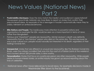 Predictability/sterotypes:  Does the story match the media’s and audience’s expectations? Newspapers (practically tabloids) are more likely to report on stories that confirm their preconceived ideas. An example of this is teenager in hoodie’s automatically mean they’re yobbs, hell-bent on antisocial behavior.  Elite Nations and People:  The media pays more attention to powerful nations and organizations for example the USA  would be seen as a more important in terms of news, rather than Bangladesh.  Famous and “important” people are newsworthy. Michel Jackson’s death was defiantly newsworthy than a “non-famous” person who died on the same day. This was because he was a pop culture icon, people would naturally be interested in his death, regardless of their feelings towards him. Unexpected:  stories that are different or unusual are newsworthy; like The Robbers Tunnel Into Banks, were the  robbers tunnelled their way into the vault of a Parisian bank at the weekend and cracked almost 200 private safes, is news worthy.   Personalisation:  Stories that focus on a particular person are often newsworthy. While people relate to human-interest stories, an entire industry has grown up around reporting about the lives of celebrities.     National news often have relevance to local news, for example decisions made in Westminster filter down to the local level. 