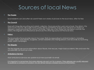 The People: local residents can and often do submit there own stories of pictures to the local news, often for free The Council:   Deal with things like recycling and rubbish collection, flood prevention work and schools. The district, City and County Council, will usually have a press officer (sometimes several) who will send out dozens of releases a week promoting the council’s activities. There are a few things that are below councils; the police, fire brigade and ambulance service are the other big source for the local news. Police: The local police force provide news in two ways: firstly by responding to criminal incident s, including murders, rapes, road deaths, burglaries, armed robberies and missing persons; and secondly by launching public safety campaigns. Fire Brigade: The fire brigade are source information about floods, river rescues, major road accidents, fires and even the occasionally cat stuck up a tree. Ambulance Service: Most ambulance services are update local news journalist via email. It is important to remember that press releases are sent out for a reason. Press releases are usually released to publicise a company or product. So are almost always a biased source of information. 