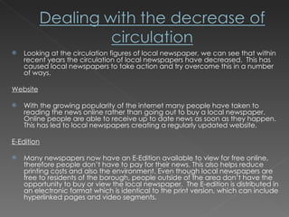 Looking at the circulation figures of local newspaper, we can see that within recent years the circulation of local newspapers have decreased.  This has caused local newspapers to take action and try overcome this in a number of ways. Website With the growing popularity of the internet many people have taken to reading the news online rather than going out to buy a local newspaper. Online people are able to receive up to date news as soon as they happen. This has led to local newspapers creating a regularly updated website. E-Edition Many newspapers now have an E-Edition available to view for free online, therefore people don’t have to pay for their news. This also helps reduce printing costs and also the environment. Even though local newspapers are free to residents of the borough, people outside of the area don’t have the opportunity to buy or view the local newspaper.  The E-edition is distributed in an electronic format which is identical to the print version, which can include hyperlinked pages and video segments. 
