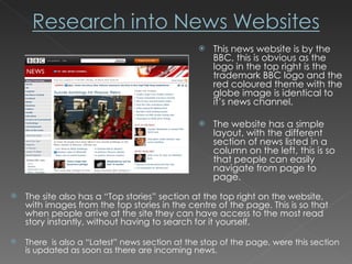 This news website is by the BBC, this is obvious as the logo in the top right is the trademark BBC logo and the red coloured theme with the globe image is identical to it’s news channel. The website has a simple layout, with the different section of news listed in a column on the left, this is so that people can easily navigate from page to page. The site also has a “Top stories” section at the top right on the website, with images from the top stories in the centre of the page. This is so that when people arrive at the site they can have access to the most read story instantly, without having to search for it yourself. There  is also a “Latest” news section at the stop of the page, were this section is updated as soon as there are incoming news. 