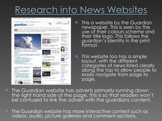 This a website by the Guardian newspaper. This is seen by the use of their colours scheme and their title logo. This follows the guardian’s identity in the print format. This website too has a simple layout, with the different categories of news listed clearly along the top to allow people to easily navigate from page to page. The Guardian website has adverts primarily running down the right hand side of the page, this is so that readers won’t be confused to link the advert with the guardians content.  The Guardian website has more interactive content such as videos, audio, picture galleries and comment sections. 