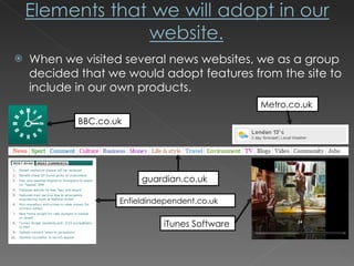 When we visited several news websites, we as a group decided that we would adopt features from the site to include in our own products. BBC.co.uk Metro.co.uk guardian.co.uk iTunes Software Enfieldindependent.co.uk 
