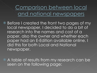 Before I created the front two pages of my local newspaper, I decided to do a bit of research into the names and cost of a paper, also the owner and whether each paper had an E-Edition available online. I did this for both Local and National newspaper.  A table of results from my research can be seen on the following page: 