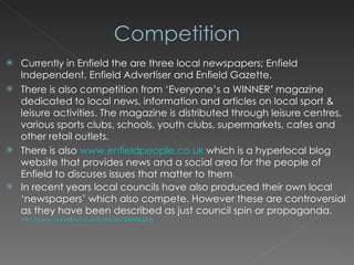Currently in Enfield the are three local newspapers; Enfield Independent, Enfield Advertiser and Enfield Gazette. There is also competition from ‘Everyone’s a WINNER ’   magazine dedicated to local news, information and articles on local sport & leisure activities. The magazine is distributed through leisure centres, various sports clubs, schools, youth clubs, supermarkets, cafes and other retail outlets.  There is also  www.enfieldpeople.co.uk  which is a hyperlocal blog website that provides news and a social area for the people of Enfield to discuses issues that matter to them In recent years local councils have also produced their own local ‘newspapers’ which also compete. However these are controversial as they have been described as just council spin or propaganda.  http://www.journalism.co.uk/2/articles/538088.php   