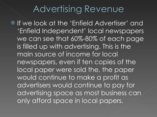 If we look at the ‘Enfield Advertiser’ and ‘Enfield Independent’ local newspapers we can see that 60%-80% of each page is filled up with advertising. This is the main source of income for local newspapers, even if ten copies of the local paper were sold the, the paper would continue to make a profit as advertisers would continue to pay for advertising space as most business can only afford space in local papers. 