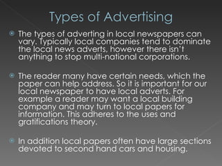 The types of adverting in local newspapers can vary. Typically local companies tend to dominate the local news adverts, however there isn’t anything to stop multi-national corporations. The reader many have certain needs, which the paper can help address. So it is important for our local newspaper to have local adverts. For example a reader may want a local building company and may turn to local papers for information. This adheres to the uses and gratifications theory. In addition local papers often have large sections devoted to second hand cars and housing. 