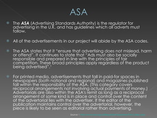 The  ASA  (Advertising Standards Authority) is the regulator for advertising in the U.K. and has guidelines which all adverts must follow.  All of the advertisements in our project will abide by the ASA codes. The ASA states that it “ensure that advertising does not mislead, harm or offend”. It continues to state that “Ads must also be socially responsible and prepared in line with the principles of fair competition. These broad principles apply regardless of the product being advertised”.¹ For printed media, advertisements that fall in paid-for spaces in newspapers (both national and regional) and magazines published fall within the responsibility of the ASA. (This category covers reciprocal arrangements not involving actual payments of money.) Advertorials are also within the ASA's remit as long as a reciprocal arrangement of some kind is in place and control over the content of the advertorial lies with the advertiser. If the editor of the publication maintains control over the advertorial, however, the piece is likely to be seen as editorial rather than advertising.  Source ¹:  http://www.asa.org.uk/Regulation-Explained/The-Codes.aspx   