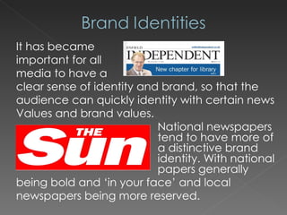 It has became  important for all  media to have a  clear sense of identity and brand, so that the audience can quickly identity with certain news Values and brand values. National newspapers  tend to have more of  a distinctive brand  identity. With national  papers generally being bold and ‘in your face’ and local newspapers being more reserved. 