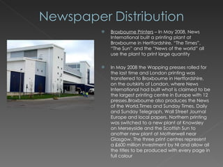 Broxbourne Printers  – In May 2008, News International built a printing plant at Broxbourne in Hertfordshire. “The Times”, “The Sun” and the “News of the world” all use the plant to print large quantity In May 2008 the Wapping presses rolled for the last time and London printing was transferred to Broxbourne in Hertfordshire, on the outskirts of London, where News International had built what is claimed to be the largest printing centre in Europe with 12 presses.Broxbourne also produces the News of the World,Times and Sunday Times, Daily and Sunday Telegraph, Wall Street Journal Europe and local papers. Northern printing was switched to a new plant at Knowsley on Merseyside and the Scottish Sun to another new plant at Motherwell near Glasgow. The three print centres represent a £600 million investment by NI and allow all the titles to be produced with every page in full colour 