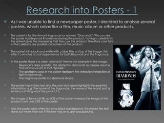As I was unable to find a newspaper poster. I decided to analyse several posters, which advertise a film, music album or other products. This advert is for the Armani fragrance for women “Diamonds”. We can see the poster has Beyoncé Knowles endorsing the product, having a celebrity in the advert gives the impressing that they use the product, therefore core fans of the celebrity are possible consumers of the product. The advert is in black and white with a blue filter on top of the image, this effect connotes a cool appearance for both Beyoncé and the fragrance.  In the poster there is a clear ‘diamond’ theme, for example in the image,  Beyoncé’s dress sparkles, this related to diamonds as people assume that diamonds do in fact ‘Sparkle’.  The spotlights used in the poster represent the reflection/refraction of  light in diamonds. The fragrance bottle is a diamond shape. The poster has limited text and the only texts used highlights the essential information, e.g. The name of the fragrance, the name of the brand and a sentence stating what the product is. The image of Beyoncé fills up 50% of the poster whereas the image of the product only uses 25% of the poster. Also the poster uses white text on a black background, this makes the text stand out more than say if the text was on a grey background. 