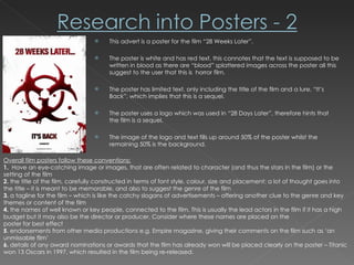 This advert is a poster for the film “28 Weeks Later”. The poster is white and has red text, this connotes that the text is supposed to be written in blood as there are “blood” splattered images across the poster all this suggest to the user that this is  horror film. The poster has limited text, only including the title of the film and a lure, “It’s Back”, which implies that this is a sequel.  The poster uses a logo which was used in “28 Days Later”, therefore hints that the film is a sequel. The image of the logo and text fills up around 50% of the poster whilst the remaining 50% is the background.  Overall film posters follow these conventions; 1.  Have an eye-catching image or images, that are often related to character (and thus the stars in the film) or the setting of the film 2.  the title of the film, carefully constructed in terms of font style, colour, size and placement: a lot of thought goes into the title – it is meant to be memorable, and also to suggest the genre of the film 3.  a tagline for the film – which is like the catchy slogans of advertisements – offering another clue to the genre and key themes or content of the film 4.  the names of well known or key people, connected to the film. This is usually the lead actors in the film if it has a high budget but it may also be the director or producer. Consider where these names are placed on the poster for best effect 5 . endorsements from other media productions e.g. Empire magazine, giving their comments on the film such as ‘an unmissable film’ 6.  details of any award nominations or awards that the film has already won will be placed clearly on the poster – Titanic won 13 Oscars in 1997, which resulted in the film being re-released. 