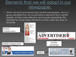When we read and researched several newspapers, we as a group decided that we would borrow elements from certain papers, as they were affective and visually appealing. We decided to chose these elements as they were also easy to recreate. Enfield Independent Enfield Advertiser Metro Enfield Independent 