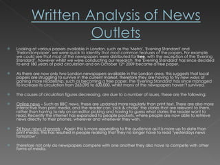 Looking at various papers available in London, such as the 'Metro', 'Evening Standard' and 'thelondonpaper', we were quick to identify that most common features of the papers. For example we could see that most of the newspapers were distributed for  free , with the exception of the 'Evening Standard’, however whilst we were conducting our research  the 'Evening Standard' has since decided to end 180 years of paid circulation and on October 12 th  2009 became a free paper.  As there are now only two London newspapers available in the London area, this suggests that local papers are struggling to survive in the current market, therefore they are having to try new ways of gaining more readership, such as becoming a free paper. The 'Evening Standard' has since managed to increase its circulation from 263,095 to 600,000, whilst many of the newspapers haven’t survived.  The causes of circulation figures decreasing, are due to a number of issues, these are the following: Online news  – Such as BBC news, these are updated more regularly than print text. There are also more interactive than print media, and the reader can ‘pick & chose’ the stories that are relevant to them, rather than having to rely on an editor picking and having to guess what stories the reader want to read. Recently the internet has expanded to people pockets, where people are now able to retrieve news directly to their phones, wherever and whenever they wish. 24 hour news channels  – Again this is more appealing to the audience as it is more up to date than print media, this has resulted in people realising that they no longer have to read ‘yesterdays news tomorrow’. Therefore not only do newspapers compete with one another they also have to compete with other forms of media. 
