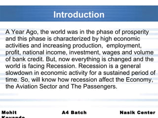 A Year Ago, the world was in the phase of prosperity and this phase is characterized by high economic activities and increasing production,  employment, profit, national income, investment, wages and volume of bank credit. But, now everything is changed and the world is facing Recession. Recession is a general slowdown in economic activity for a sustained period of time. So, will know how recession affect the Economy, the Aviation Sector and The Passengers.  Introduction 