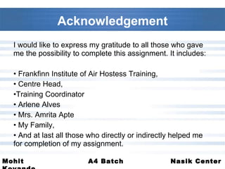 I would like to express my gratitude to all those who gave me the possibility to complete this assignment. It includes:  Frankfinn Institute of Air Hostess Training,  Centre Head, Training Coordinator Arlene Alves  Mrs. Amrita Apte  My Family, And at last all those who directly or indirectly helped me for completion of my assignment. Acknowledgement 