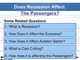 Does Recession Affect  The Passengers? Some Related Questions 1. What is Recession? 2. How Does It Affect the Economy? 3. How Does It Affect Aviation Sector? 4. What is Cost Cutting? 5. How does it is affecting the Passengers? 