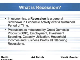 What is Recession? In economics, a  Recession  is a general Slowdown in Economic Activity over a Sustained Period of Time. Production as measured by Gross Domestic Product (GDP), Employment, Investment Spending, Capacity Utilization, Household Incomes and Business Profits all fall during Recessions. 